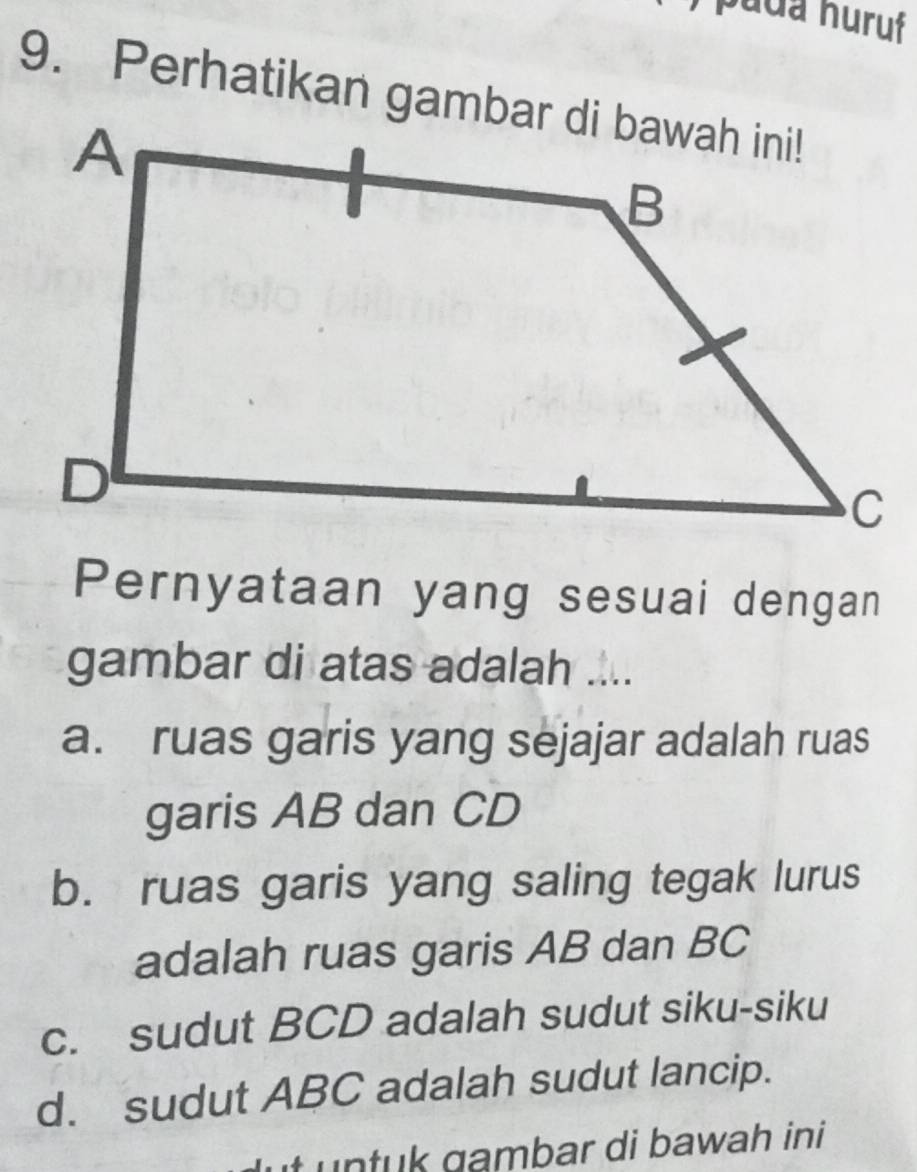 puda huruf
Pernyataan yang sesuai dengan
gambar di atas adalah ....
a. ruas garis yang sejajar adalah ruas
garis AB dan CD
b. ruas garis yang saling tegak lurus
adalah ruas garis AB dan BC
c. sudut BCD adalah sudut siku-siku
d. sudut ABC adalah sudut lancip.
ut untuk gambar di bawah ini