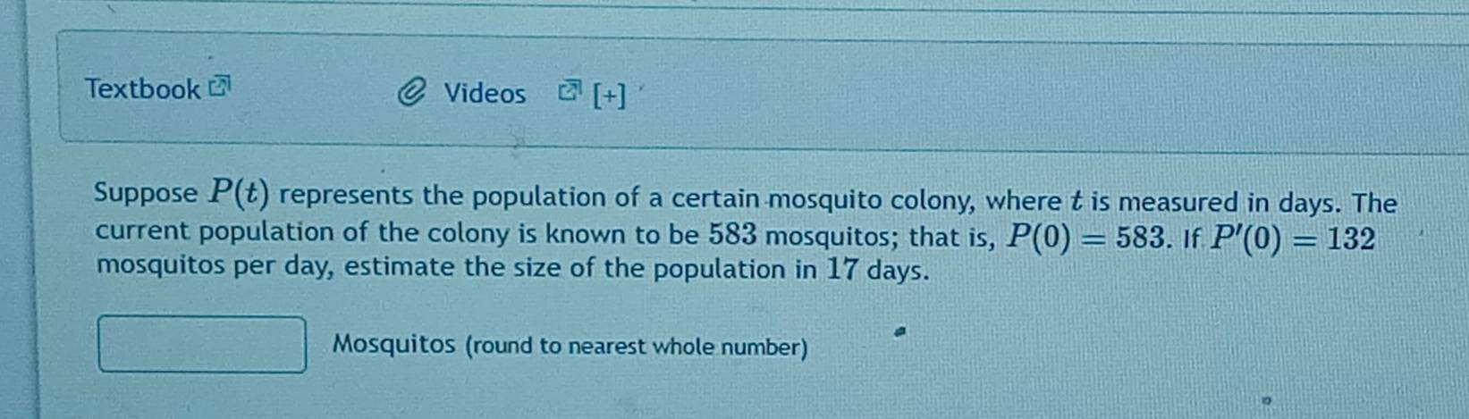 Textbook Videos [+] 
Suppose P(t) represents the population of a certain mosquito colony, where t is measured in days. The 
current population of the colony is known to be 583 mosquitos; that is, P(0)=583. If P'(0)=132
mosquitos per day, estimate the size of the population in 17 days. 
Mosquitos (round to nearest whole number)