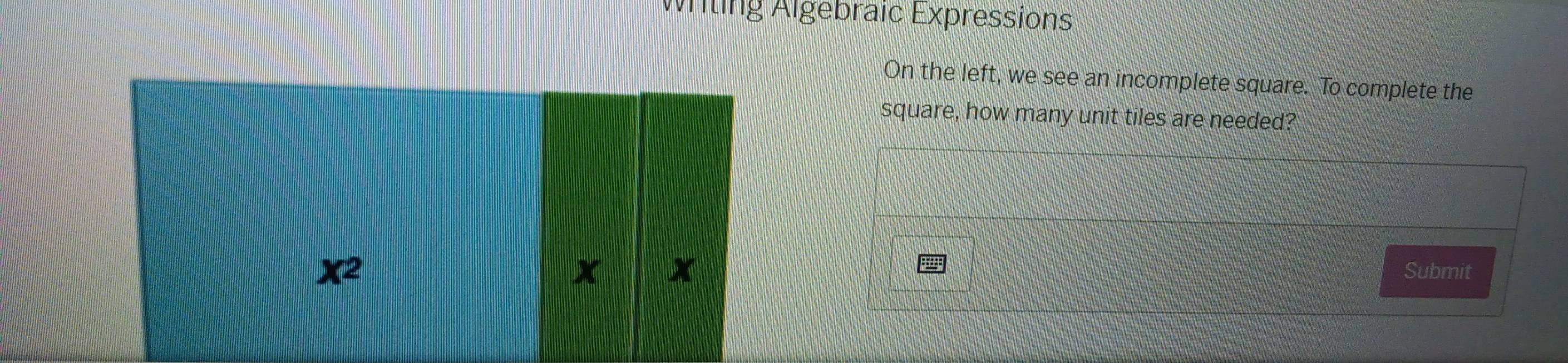 Witing Algebraic Expressions 
On the left, we see an incomplete square. To complete the 
square, how many unit tiles are needed?
X^2
x x
Submit