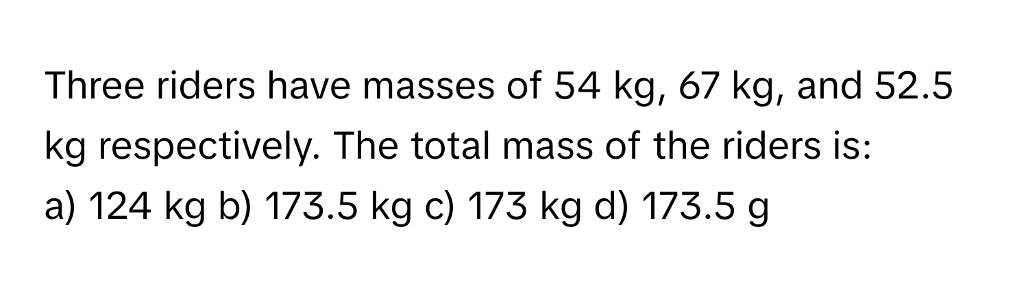 Three riders have masses of 54 kg, 67 kg, and 52.5 kg respectively. The total mass of the riders is:

a) 124 kg b) 173.5 kg c) 173 kg d) 173.5 g