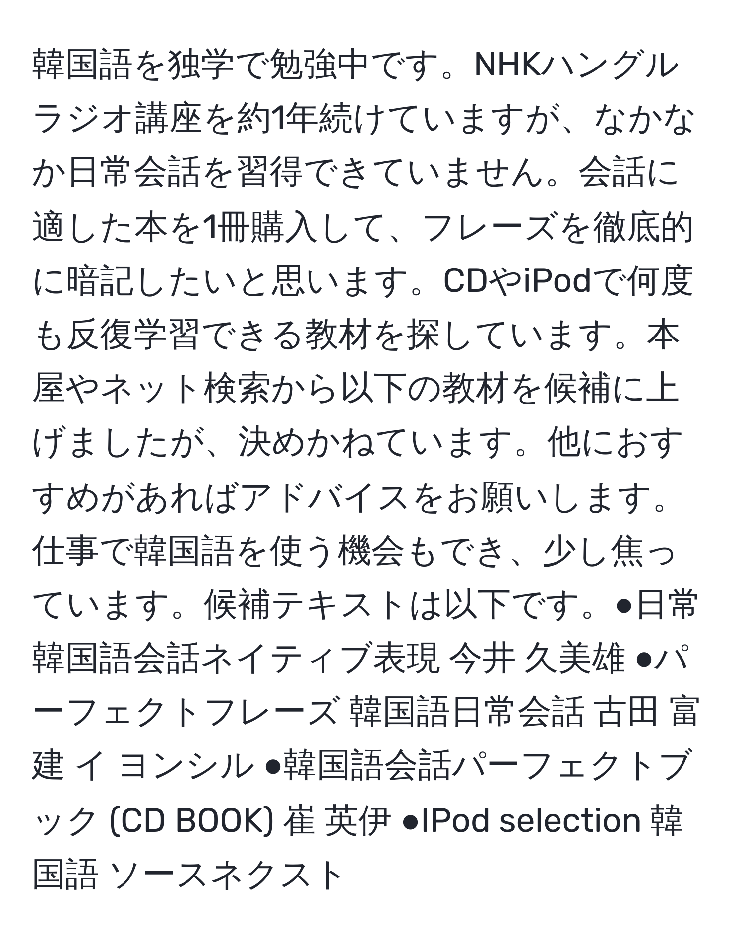 韓国語を独学で勉強中です。NHKハングルラジオ講座を約1年続けていますが、なかなか日常会話を習得できていません。会話に適した本を1冊購入して、フレーズを徹底的に暗記したいと思います。CDやiPodで何度も反復学習できる教材を探しています。本屋やネット検索から以下の教材を候補に上げましたが、決めかねています。他におすすめがあればアドバイスをお願いします。仕事で韓国語を使う機会もでき、少し焦っています。候補テキストは以下です。●日常韓国語会話ネイティブ表現 今井 久美雄 ●パーフェクトフレーズ 韓国語日常会話 古田 富建 イ ヨンシル ●韓国語会話パーフェクトブック (CD BOOK) 崔 英伊 ●IPod selection 韓国語 ソースネクスト