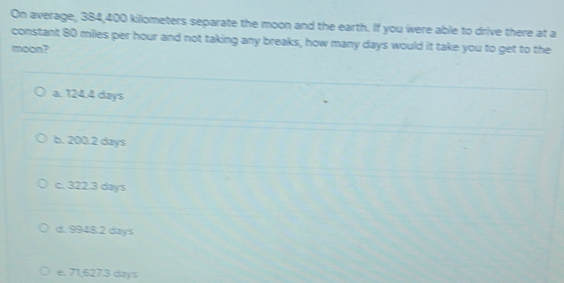 On average, 384,400 kilometers separate the moon and the earth. If you were able to drive there at a
constant 80 milles per hour and not taking any breaks, how many days would it take you to get to the
moon?
a. 124.4 days
b. 200.2 days
c. 322.3 days
d. 9948.2 days
e. 71,627.3 days