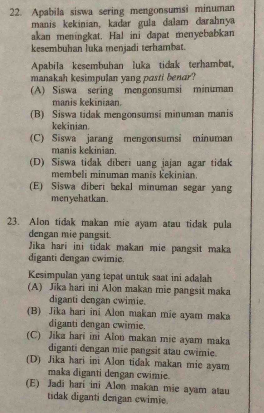 Apabila siswa sering mengonsumsi minuman
manis kekinian, kadar gula dalam darahnya
akan meningkat. Hal ini dapat menyebabkan
kesembuhan luka menjadi terhambat.
Apabila kesembuhan luka tidak terhambat,
manakah kesimpulan yang pasti benar?
(A) Siswa sering mengonsumsi minuman
manis kekiniaan.
(B) Siswa tidak mengonsumsi minuman manis
kekinian.
(C) Siswa jarang mengonsumsi minuman
manis kekinian.
(D) Siswa tidak diberi uang jajan agar tidak
membeli minuman manis kekinian.
(E) Siswa diberi bekal minuman segar yang
menyehatkan.
23. Alon tidak makan mie ayam atau tidak pula
dengan mie pangsit.
Jika hari ini tidak makan mie pangsit maka
diganti dengan cwimie.
Kesimpulan yang tepat untuk saat ini adalah
(A) Jika hari ini Alon makan mie pangsit maka
diganti dengan cwimie.
(B) Jika hari ini Alon makan mie ayam maka
diganti dengan cwimie.
(C) Jika hari ini Alon makan mie ayam maka
diganti dengan mie pangsit atau cwimie.
(D) Jika hari ini Alon tidak makan mie ayam
maka diganti dengan cwimie.
(E) Jadi hari ini Alon makan mie ayam atau
tidak diganti dengan cwimie.