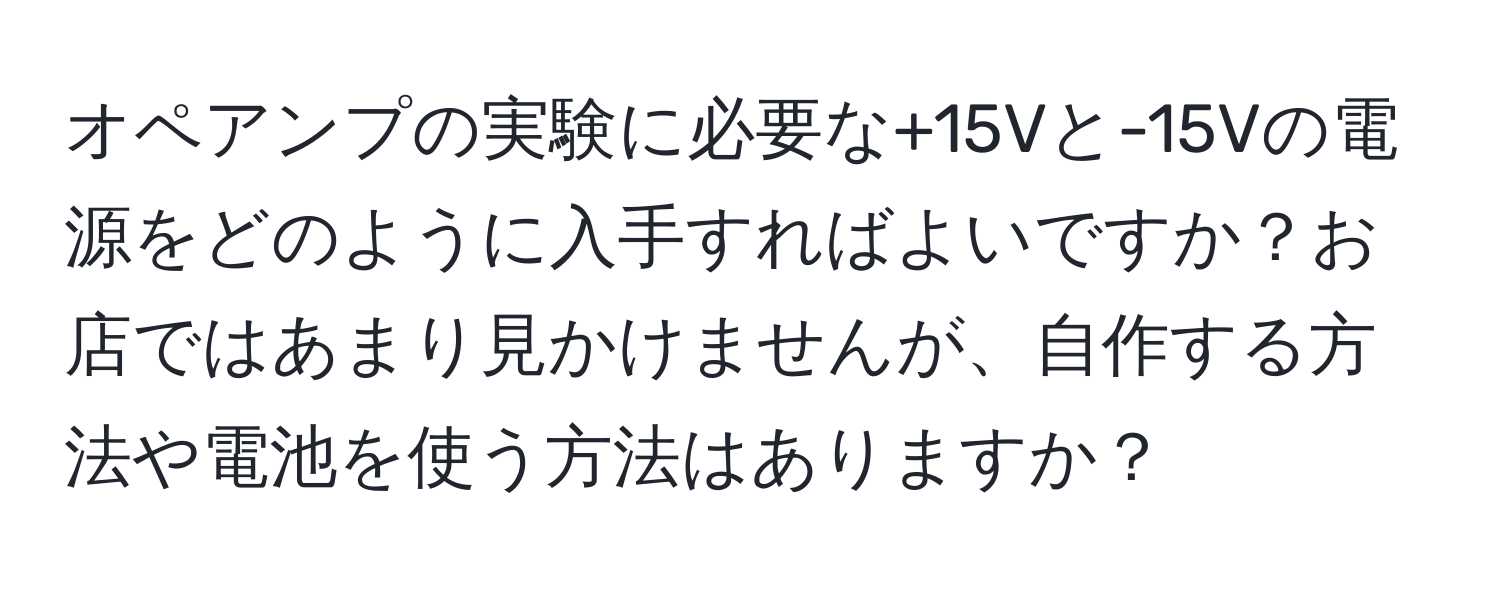 オペアンプの実験に必要な+15Vと-15Vの電源をどのように入手すればよいですか？お店ではあまり見かけませんが、自作する方法や電池を使う方法はありますか？