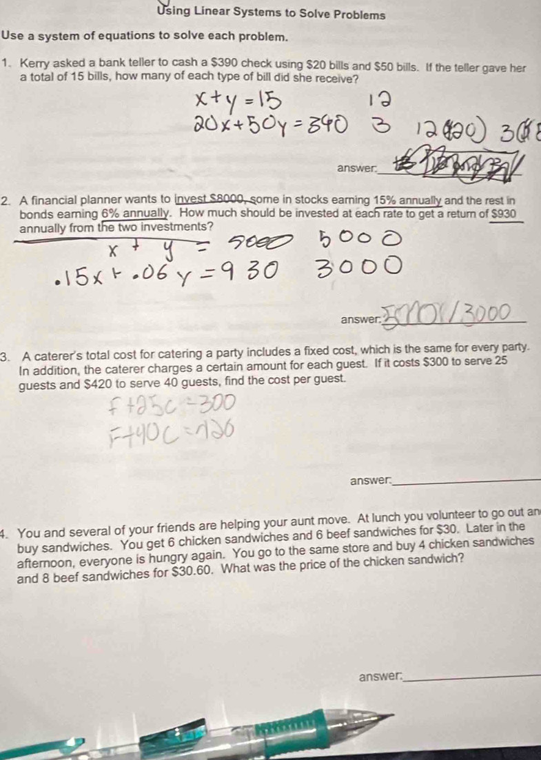 Using Linear Systems to Solve Problems 
Use a system of equations to solve each problem. 
1. Kerry asked a bank teller to cash a $390 check using $20 bills and $50 bills. If the teller gave her 
a total of 15 bills, how many of each type of bill did she receive? 
answer_ 
2. A financial planner wants to invest $8000, some in stocks earning 15% annually and the rest in 
bonds earning 6% annually. How much should be invested at each rate to get a return of $930
annually from the two investments? 
answer._ 
3. A caterer's total cost for catering a party includes a fixed cost, which is the same for every party. 
In addition, the caterer charges a certain amount for each guest. If it costs $300 to serve 25
guests and $420 to serve 40 guests, find the cost per guest. 
answer. 
_ 
4. You and several of your friends are helping your aunt move. At lunch you volunteer to go out an 
buy sandwiches. You get 6 chicken sandwiches and 6 beef sandwiches for $30. Later in the 
afternoon, everyone is hungry again. You go to the same store and buy 4 chicken sandwiches 
and 8 beef sandwiches for $30.60. What was the price of the chicken sandwich? 
answer:_