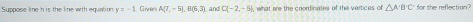 Suppose line h is the line with equation y=-1 Give A(7,-5) B(6,3) and C(-2,-5) what are the coordinates of the vertices of △ A'B'C' for the reflection?