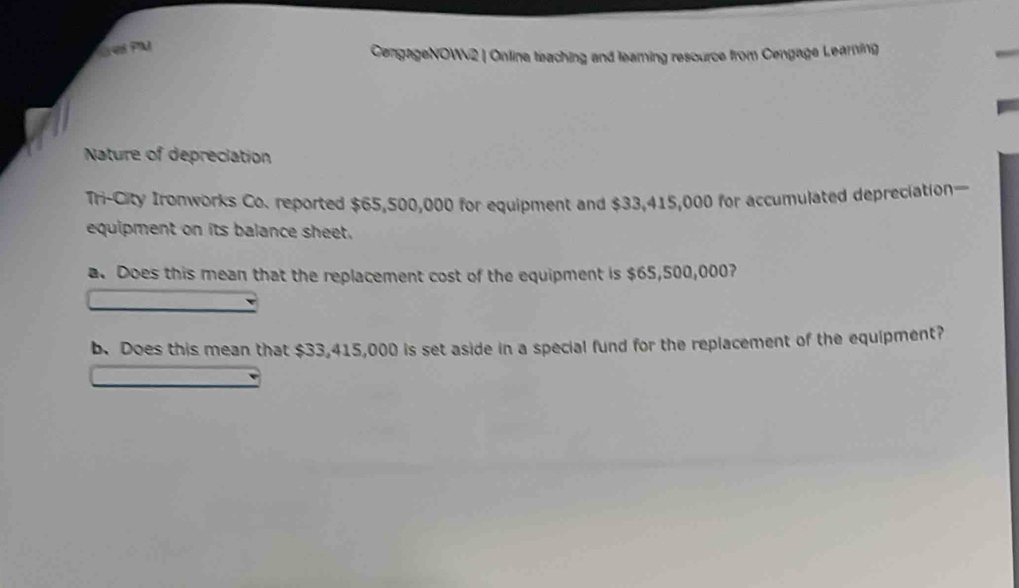 esPM 
CengageNOW2 | Online teaching and learing resource from Cengage Learning 
Nature of depreciation 
Tri-City Ironworks Co. reported $65,500,000 for equipment and $33,415,000 for accumulated depreciation— 
equipment on its balance sheet. 
a. Does this mean that the replacement cost of the equipment is $65,500,000? 
b. Does this mean that $33,415,000 is set aside in a special fund for the replacement of the equipment?