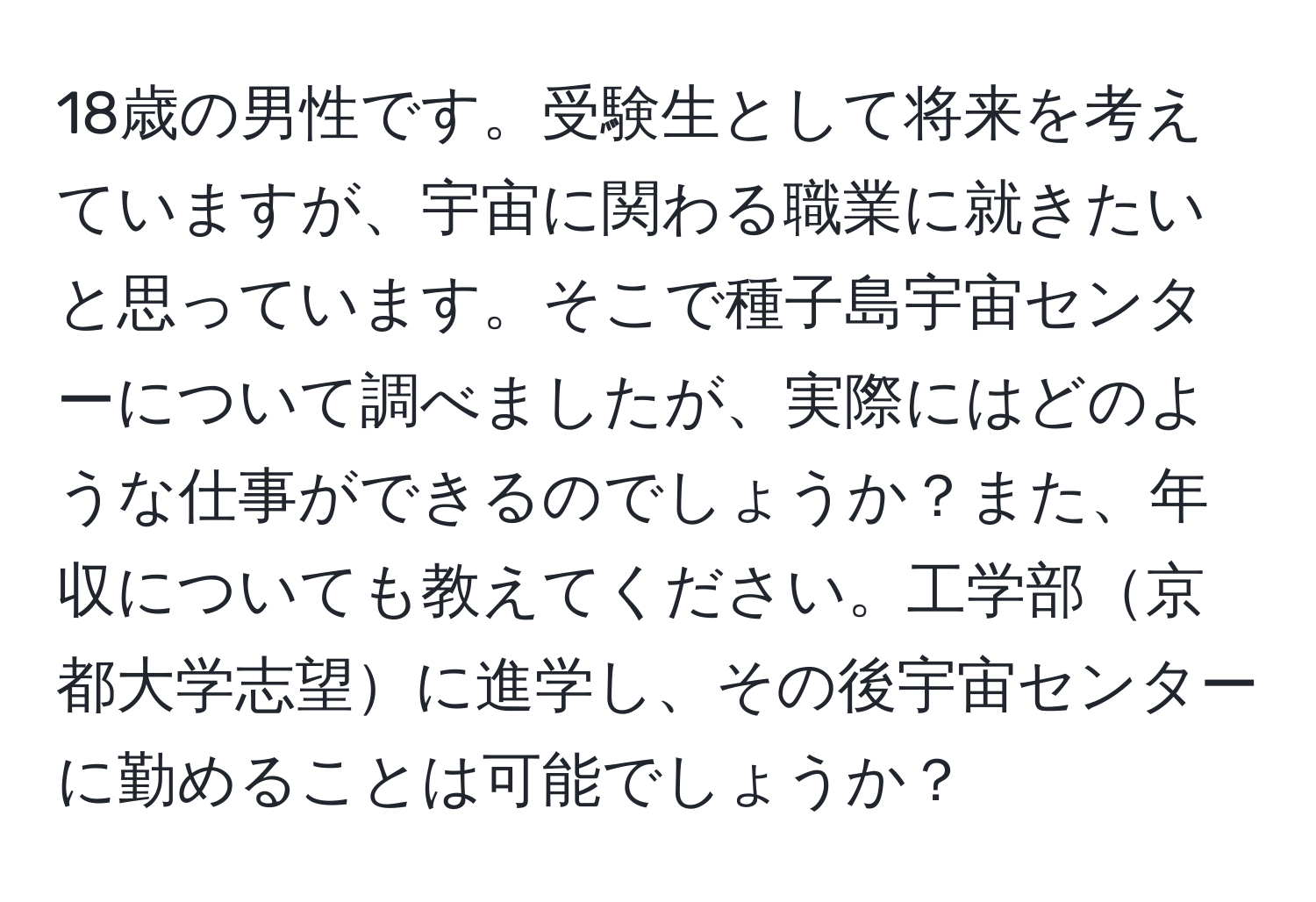 18歳の男性です。受験生として将来を考えていますが、宇宙に関わる職業に就きたいと思っています。そこで種子島宇宙センターについて調べましたが、実際にはどのような仕事ができるのでしょうか？また、年収についても教えてください。工学部京都大学志望に進学し、その後宇宙センターに勤めることは可能でしょうか？