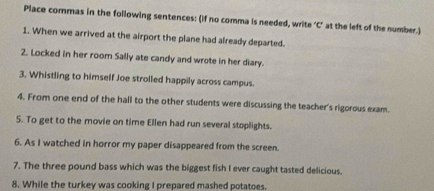 Place commas in the following sentences: (if no comma is needed, write ‘C’ at the left of the number.) 
1. When we arrived at the airport the plane had already departed. 
2. Locked in her room Sally ate candy and wrote in her diary. 
3. Whistling to himself Joe strolled happily across campus. 
4. From one end of the hall to the other students were discussing the teacher's rigorous exam. 
5. To get to the movie on time Ellen had run several stoplights. 
6. As I watched in horror my paper disappeared from the screen. 
7. The three pound bass which was the biggest fish I ever caught tasted delicious. 
8. While the turkey was cooking I prepared mashed potatoes.