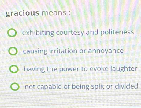 gracious means :
exhibiting courtesy and politeness
causing irritation or annoyance
having the power to evoke laughter
not capable of being split or divided