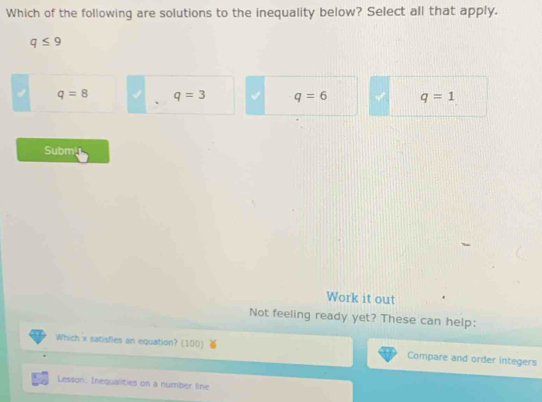 Which of the following are solutions to the inequality below? Select all that apply.
q≤ 9
q=8 q=3 q=6 q=1
Submy
Work it out
Not feeling ready yet? These can help:
Which x satisfies an equation? (100) Compare and order integers
Lesson: Inequalities on a number line