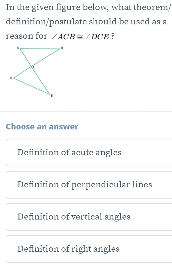 In the given figure below, what theorem/
definition/postulate should be used as a
reason for ∠ ACB≌ ∠ DCE ?
Choose an answer
Definition of acute angles
Definition of perpendicular lines
Definition of vertical angles
Definition of right angles