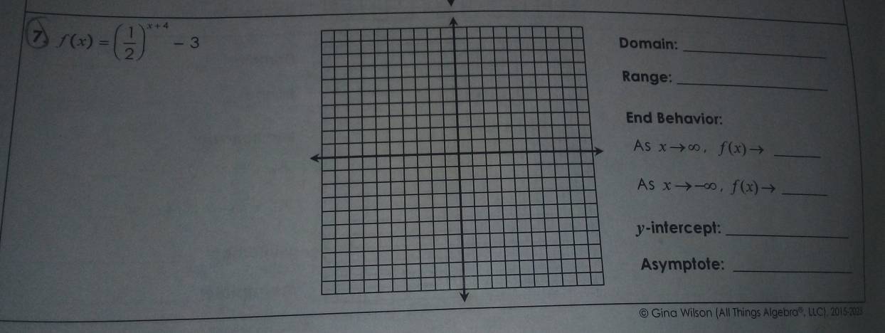 f(x)=( 1/2 )^x+4-3
_
Domain:
Range:_
End Behavior:
As xto ∈fty , f(x)to _
As xto -∈fty , f(x)to _
y-intercept:_
Asymptote:_
© Gina Wilson (All Things Algebra''', LLC), 2015-2028