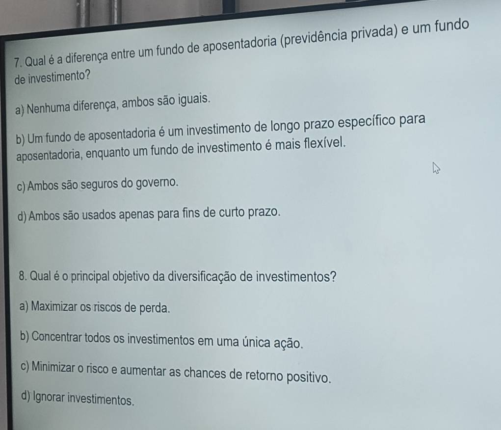 Qual é a diferença entre um fundo de aposentadoria (previdência privada) e um fundo
de investimento?
a) Nenhuma diferença, ambos são iguais.
b) Um fundo de aposentadoria é um investimento de longo prazo específico para
aposentadoria, enquanto um fundo de investimento é mais flexível.
c) Ambos são seguros do governo.
d) Ambos são usados apenas para fins de curto prazo.
8. Qual é o principal objetivo da diversificação de investimentos?
a) Maximizar os riscos de perda.
b) Concentrar todos os investimentos em uma única ação.
c) Minimizar o risco e aumentar as chances de retorno positivo.
d) Ignorar investimentos.