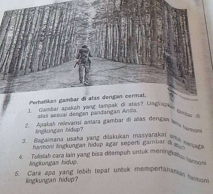 Gambar apakah yang tampak diapkan gambar di 
atas sesuai dengan pandangan Anda. 
2. Apakah relevansi antara gambar di atas dengan tema harmoni 
lingkungan hidup? 
3. Bagaimana usaha yang dilakukan masyarakat unluk menjag 
harmoni lingkungan hidup agar seperti gambar di ? 
4. Tulislah cara lain yang bisa ditempuh untuk meningkatian harmoni 
lingkungan hidup. 
5. Cara apa yang lebih tepat untuk mempertanankan harmoni 
lingkungan hidup?