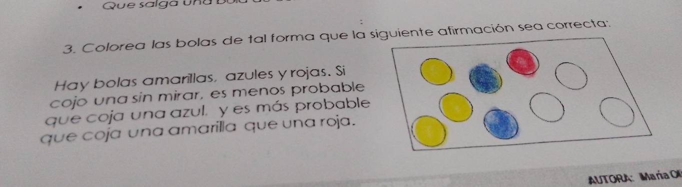 Que salga un a b 
3. Colorea las bolas de tal forma que la siente afirmación sea correcta: 
Hay bolas amarillas, azules y rojas. Si 
cojo una sin mirar, es menos probable 
que coja una azul. y es más probable 
que coja una amarilla que una roja. 
AUTORA: María O