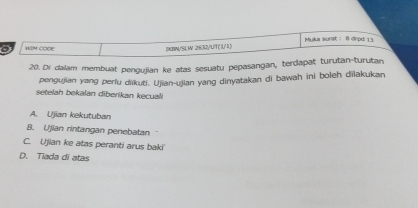 Muka surat : 8 drpd 13
WIN COOE IXBN/SLW 2632/UT(1/1)
20. Di dalam membuat pengujian ke atas sesuatu pepasangan, terdapat turutan-turutan,
pengujian yang perlu dikuti. Ujian-ujian yang dinyatakan di bawah ini boleh dilakukan
setelah bekalan diberikan kecuali
A. Ujian kekutuban
B. Ujian rintangan penebatan
C. Ujian ke atas peranti arus baki
D. Tiada di atas