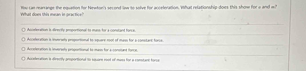 You can rearrange the equation for Newton's second law to solve for acceleration. What relationship does this show for a and m?
What does this mean in practice?
Acceleration is directly proportional to mass for a constant force.
Acceleration is inversely proportional to square root of mass for a constant force.
Acceleration is inversely proportional to mass for a constant force.
Acceleration is directly proportional to square root of mass for a constant force