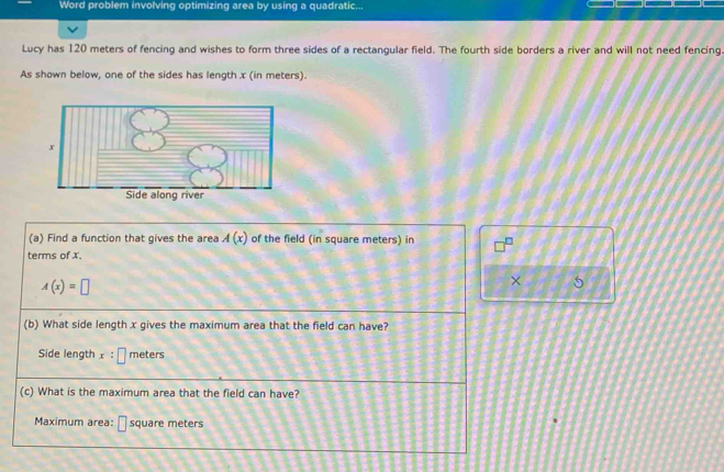 Word problem involving optimizing area by using a quadratic... 
Lucy has 120 meters of fencing and wishes to form three sides of a rectangular field. The fourth side borders a river and will not need fencing 
As shown below, one of the sides has length x (in meters). 
(a) Find a function that gives the area A(x) of the field (in square meters) in 
terms of x.
A(x)=□
× 5 
(b) What side length x gives the maximum area that the field can have? 
Side length x:□ meters
(c) What is the maximum area that the field can have? 
Maximum area: square meters