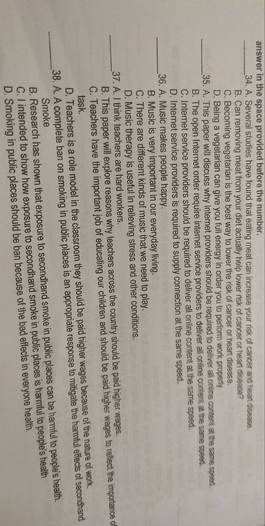 answer in the space provided before the number.
_34. A. Several studies have found that eating meat can increase your risk of cancer and heart disease.
B. Can removing meat from your diet actually help lower risk of cancer or heart disease?
C. Becoming vegetarian is the best way to lower the risk of cancer or heart disease.
D. Being a vegetarian can give you full energy in order you to perform work properly.
_
35. A. This paper will discuss why internet providers should be required to deliver all online content at the same speed.
B. The open Internet order require internet service providers to deliver all online content at the same speed.
C. Internet service providers should be required to deliver all online content at the same speed.
D. Internet service providers is required to supply connection at the same speed.
_36. A. Music makes people happy.
B. Music is very important in our everyday living.
C. There are different kinds of music that we need to play.
D. Music therapy is useful in relieving stress and other conditions.
37. A. I think teachers are hard workers.
_B. This paper will explore reasons why teachers across the country should be paid higher wages.
C. Teachers have the important job of educating our children and should be paid higher wages to reflect the importance o
task.
D. Teachers is a role model in the classroom they should be paid higher wages because of the nature of work.
38. A. A complete ban on smoking in public places is an appropriate response to mitigate the harmful effects of secondhand
Smoke
_B. Research has shown that exposure to secondhand smoke in public places can be harmful to people's health.
C. I intended to show how exposure to secondhand smoke in public places is harmful to people's health
D. Smoking in public places should be ban because of the bad effects in everyone health.