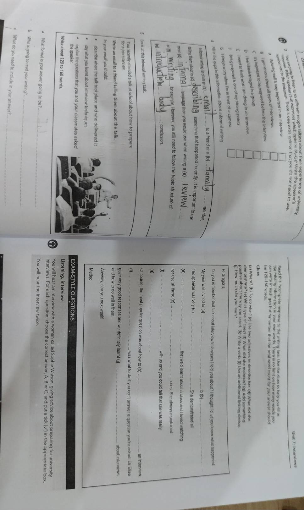 You are coing to listen to six different people talking about their experience of university
interviews. Which speaker (1-6) expresses which opinion (A-G)? Write the speaker's
Unit 7: Interviews
number next to the statement. There is one extra opinion that you do not need to use
A Behaving well is very important in an interview.
Read this incomplete response to the writing task. Use the clues to help you fill in
the missing information in your own words. There is no limit on how many words you
B I get nervous about all types of interviews.
can write in each gap but remember that the total word count for your answer should
C It's important to be prepared before the interview.
be 120-160 words
Clues
D I feel disadvantaged in a group.
(a) Where? (b) To do what? (c) Use two adiectives to describe her. (d) What did she
E I need to think what I am doing in an interview.
demonstrate? (e) What type of cues? (f) What did she maintain? (q) Add something
(j) How much did you learn?
F Being prepared is one of my strong points.
positive about the way she acted. (h) Write a verb. (i) Use an additional linking device.
G I always worry when I'm in front of a camera
4 Fill in the gaps in this information about informal writing.
Hi Gregoris,
Do you remember that talk about interview techniques I told you about? I thought I'd let you know what happened.
_
to a friend or a (b)_
Informal writing is often an (a) member, My year was invited to (a)_ to (b)_
something that happened recently. It is important to use The speaker was very (c)_ She demonstrated all
telling them about or (c) ._
_ language than you would use when writing a (e)_ (d) _that we'd learnt about in class and I loved watching
more (d)
for example, However, you still need to follow the basic structure of: her use all those (e)
or (f) . _cues. She always maintained
_conclusion. (f)_  with us and you could tell that she was really
g
(g)_
5 Look at this informal writing task. _an interview.
Of course, the most popular question was about how to (h)
You recently attended a talk at school about how to prepare (i)_ was what to do if you car:'t answer a question you're asked. Dr Elise
for a job interview.
gave very good responses and we definitely learnt (j)
Write an email to a friend telling them about the talk.and how to do well in them _about interviews
In your email you should:Anyway, see you next week!
describe where the talk took place and who delivered it
Matteo
say what you learnt about interview techniques
explain the questions that you and your classmates askedEXAM-STYLE QUESTIONS
the speaker.
Write about 120 to 160 words.
Listening, interview
n You will hear an interview with a woman called Sophie Watson, giving advice about preparing for university
interviews. For each question, choose the correct answer, A, B orC and put a tick (✓) in the appropriate box.
a What format is your answer going to be? _You will hear the interview twice.
b Who is going to read your writing?_
_
c What do you need to include in your answer?