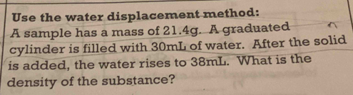 Use the water displacement method: 
A sample has a mass of 21.4g. A graduated 
cylinder is filled with 30mL of water. After the solid 
is added, the water rises to 38mL. What is the 
density of the substance?