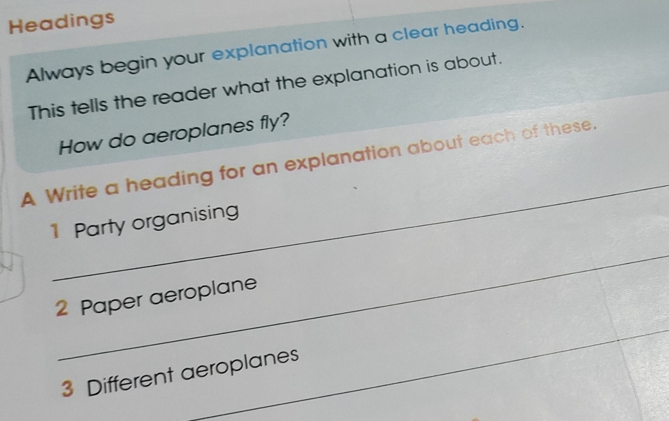 Headings 
Always begin your explanation with a clear heading. 
This tells the reader what the explanation is about. 
How do aeroplanes fly? 
_ 
A Write a heading for an explanation about each of these. 
1 Party organising 
_ 
2 Paper aeroplane 
_ 
3 Different aeroplanes