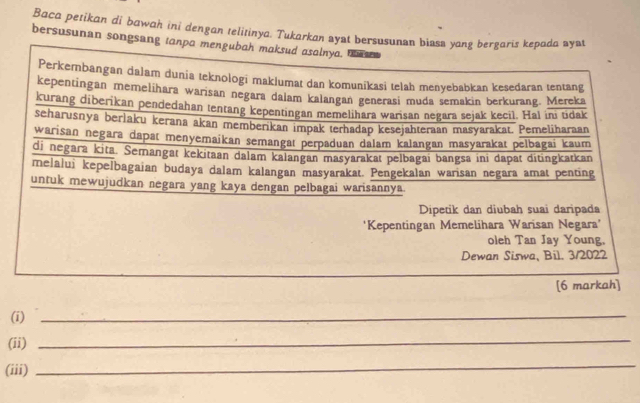 Baca petikan di bawah ini dengan telitinya. Tukarkan ayat bersusunan biasa yang bergaris kepada ayat 
bersusunan songsang tanpa mengubah maksud asalnya. th en 
Perkembangan dalam dunia teknologi maklumat dan komunikasi telah menyebabkan kesedaran tentang 
kepentingan memelihara warisan negara dalam kalangan generasi muda semakin berkurang. Mereka 
kurang diberikan pendedahan tentang kepentingan memelihara warisan negara sejak kecil. Hal ini tidak 
seharusnya berlaku kerana akan memberikan impak terhadap kesejahteraan masyarakat. Pemeliharaan 
warisan negara dapat menyemaikan semangat perpaduan dalam kalangan masyarakat pelbagai kaum 
di negara kita. Semangat kekitaan dalam kalangan masyarakat pelbagai bangsa ini dapat ditingkatkan 
melalui kepelbagaian budaya dalam kalangan masyarakat. Pengekalan warisan negara amat penting 
untuk mewujudkan negara yang kaya dengan pelbagai warisannya 
Dipetik dan diubah suai daripada 
'Kepentingan Memelihara Warisan Negara' 
oleh Tan Jay Young. 
Dewan Siswa, Bil. 3/2022 
[6 markah] 
(i)_ 
(ii)_ 
(iii) 
_