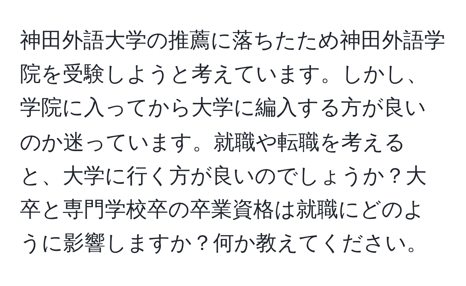 神田外語大学の推薦に落ちたため神田外語学院を受験しようと考えています。しかし、学院に入ってから大学に編入する方が良いのか迷っています。就職や転職を考えると、大学に行く方が良いのでしょうか？大卒と専門学校卒の卒業資格は就職にどのように影響しますか？何か教えてください。