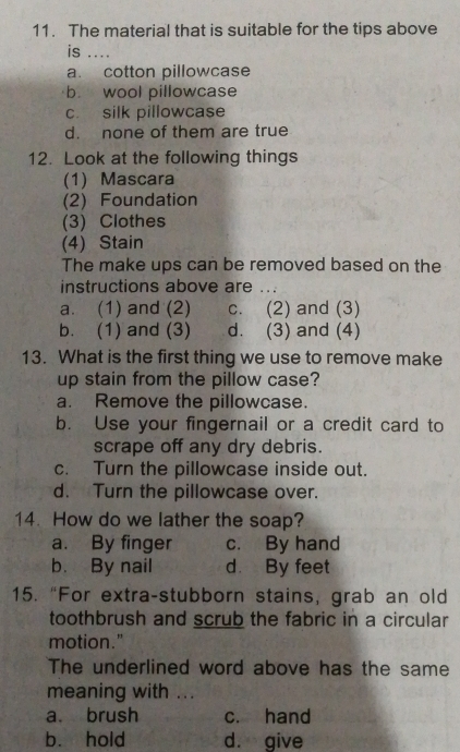 The material that is suitable for the tips above
is ....
a. cotton pillowcase
b. wool pillowcase
c. silk pillowcase
d. none of them are true
12. Look at the following things
(1) Mascara
(2) Foundation
(3) Clothes
(4) Stain
The make ups can be removed based on the
instructions above are ...
a. (1) and (2) c. (2) and (3)
b. (1) and (3) d. (3) and (4)
13. What is the first thing we use to remove make
up stain from the pillow case?
a. Remove the pillowcase.
b. Use your fingernail or a credit card to
scrape off any dry debris.
c. Turn the pillowcase inside out.
d. Turn the pillowcase over.
14. How do we lather the soap?
a. By finger c. By hand
b. By nail d. By feet
15. “For extra-stubborn stains, grab an old
toothbrush and scrub the fabric in a circular
motion."
The underlined word above has the same
meaning with ...
a. brush c. hand
b. hold d. give