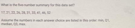 What is the five-number summary for this data set?
17, 21, 22, 26, 28, 31, 33, 41, 46, 52
Assume the numbers in each answer choice are listed in this order: min, Q1, 
median, Q3, max.