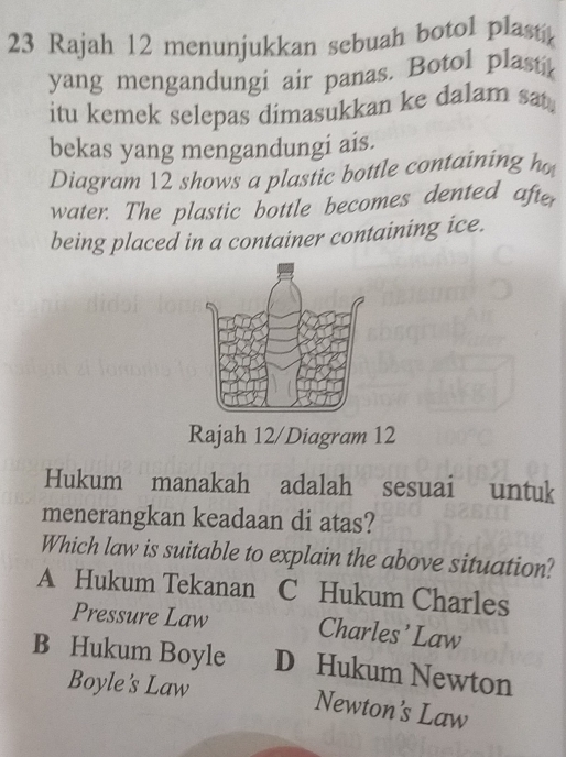 Rajah 12 menunjukkan sebuah botol plastk
yang mengandungi air panas. Botol plasti
itu kemek selepas dimasukkan ke dalam sat.
bekas yang mengandungi ais.
Diagram 12 shows a plastic bottle containing ho
water. The plastic bottle becomes dented after
being placed in a container containing ice.
Rajah 12/Diagram 12
Hukum manakah adalah sesuai untuk
menerangkan keadaan di atas?
Which law is suitable to explain the above situation?
A Hukum Tekanan C Hukum Charles
Pressure Law Charles’ Law
B Hukum Boyle D Hukum Newton
Boyle's Law
Newton's Law