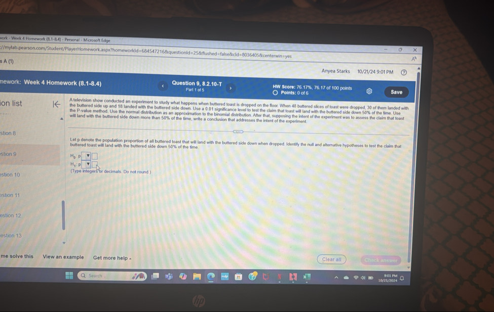 work - Week 4 Homework (8.1-8.4) - Personal - Microsoft Edge 。 × 
:c:/mylab.pearson.com/Student/PlayerHomework.aspx?homeworkld=684547216&questionld=25&flushed=false&cld=8036405&centerwin=yes A 
A(1 Anyea Starks 10/21/24 9:01 PM 
mework: Week 4 Homework (8.1-8.4) Question 9, 8.2.10-T Part 1 of 5 HW Score: 76.17%, 76.17 of 100 points Save 
○ Points: 0 of 6 
ion list A television show conducted an experiment to study what happens when buttered toast is dropped on the floor. When 48 buttered slices of toast were dropped, 30 of them landed with 
the buttered side up and 18 landed with the buttered side down. Use a 0.01 significance level to test the claim that toast will land with the buttered side down 50% of the time. Use 
the P -value method. Use the normal distribution as an approximation to the binomial distribution. After that, supposing the intent of the experiment was to assess the claim that toast 
will land with the buttered side down more than 50% of the time, write a conclusion that addresses the intent of the experiment 
stion 8 
Let p denote the population proportion of all buttered toast that will land with the buttered side down when dropped. Identify the null and alternative hypotheses to test the claim that 
buttered toast will land with the buttered side down 50% of the time 
stion 9
H_0:p
H_3:p
stion 10 (Type integers or decimals. Do not round ) 
estion 11 
estion 12 
estion 13 
me solve this View an example Get more help - Clear all Check ansy 
Q Search