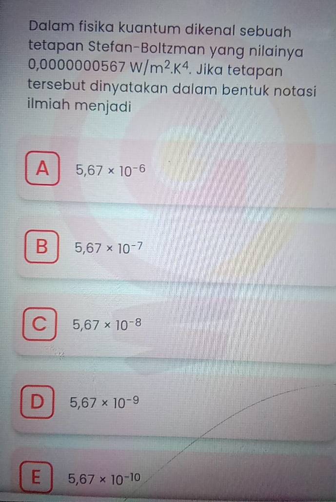 Dalam fisika kuantum dikenal sebuah
tetapan Stefan-Boltzman yang nilainya
0,00 00000567W/m^2.K^4. Jika tetapan
tersebut dinyatakan dalam bentuk notasi
ilmiah menjadi
A 5,67* 10^(-6)
B 5,67* 10^(-7)
C 5,67* 10^(-8)
D 5,67* 10^(-9)
E 5,67* 10^(-10)