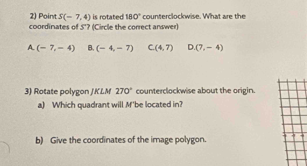 Point S(-7,4) is rotated 180° counterclockwise. What are the
coordinates of S'? (Circle the correct answer)
A. (-7,-4) B. (-4,-7) C. (4,7) D. (7,-4)
3) Rotate polygon JKLM 270° counterclockwise about the origin.
a) Which quadrant will M' be located in?
b) Give the coordinates of the image polygon.