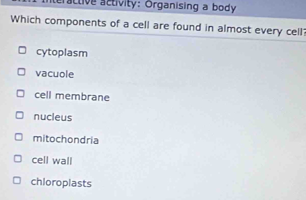 eractive activity: Organising a body
Which components of a cell are found in almost every cell?
cytoplasm
vacuole
cell membrane
nucleus
mitochondria
cell wall
chloroplasts