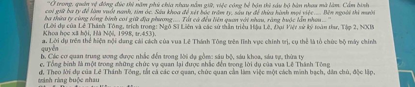 Ở trong, quân vệ đông đúc thì năm phủ chia nhau-nắm giữ, việc công bể bộn thì sáu bộ bàn nhau mà làm. Cẩm binh
coi giữ ba ty để làm vuốt nanh, tim óc. Sáu khoa để xét bác trăm ty, sảu tự để thừa hành mọi việc.... Bên ngoài thì mười
ba thừa ty cùng tổng binh coi giữ địa phương.... Tất cả đều liên quan với nhau, ràng buộc lẫn nhau... ''
(Lời dụ của Lê Thánh Tông, trích trong: Ngô Sĩ Liên và các sử thần triều Hậu Lê, Đại Việt sử ký toàn thư, Tập 2, NXB
Khoa học xã hội, Hà Nội, 1998, tr.453).
a. Lời dụ trên thể hiện nội dung cải cách của vua Lê Thánh Tông trên lĩnh vực chính trị, cụ thể là tổ chức bộ máy chính
quyền
b. Các cơ quan trung ương được nhắc đến trong lời dụ gồm: sáu bộ, sáu khoa, sáu tự, thừa ty
c. Tổng binh là một trong những chức vụ quan lại được nhắc đến trong lời dụ của vua Lê Thánh Tông
d. Theo lời dụ của Lê Thánh Tông, tất cả các cơ quan, chức quan cần làm việc một cách minh bạch, dân chủ, độc lập,
tránh ràng buộc nhau