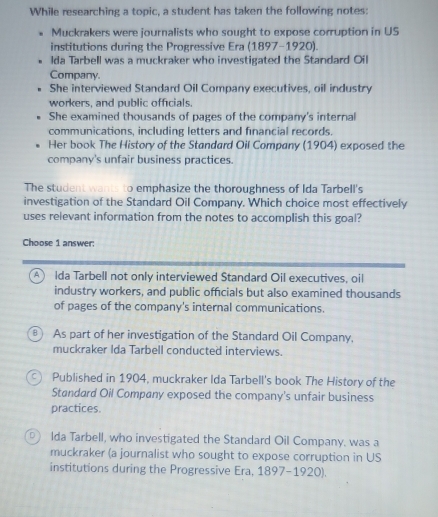 While researching a topic, a student has taken the following notes:
Muckrakers were journalists who sought to expose corruption in US
institutions during the Progressive Era (1897-1920).
lda Tarbell was a muckraker who investigated the Standard Oil
Company.
She interviewed Standard Oil Company executives, oil industry
workers, and public officials.
She examined thousands of pages of the company's internal
communications, including letters and financial records.
Her book The History of the Standard Oil Company (1904) exposed the
company's unfair business practices.
The student wants to emphasize the thoroughness of Ida Tarbell's
investigation of the Standard Oil Company. Which choice most effectively
uses relevant information from the notes to accomplish this goal?
Choose 1 answer:
A Ida Tarbell not only interviewed Standard Oil executives, oil
industry workers, and public officials but also examined thousands
of pages of the company's internal communications.
As part of her investigation of the Standard Oil Company,
muckraker Ida Tarbell conducted interviews.
Published in 1904, muckraker Ida Tarbell's book The History of the
Standard Oil Company exposed the company's unfair business
practices.
D Ida Tarbell, who investigated the Standard Oil Company, was a
muckraker (a journalist who sought to expose corruption in US
institutions during the Progressive Era, 1897-1920).