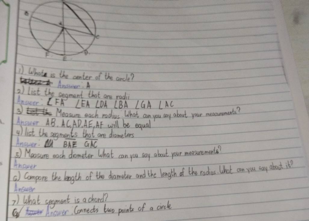 Whate is the center of the aircle? 
Answer: A 
2) list the segment that are radi 
Answer: IFA ∠ EA∠ DA∠ BA∠ GA∠ AC
③ 
Measure each radius. What can you say about your measunements? 
Answer AB, AC, AD. AE, AF will be equal 
4) list the segments that are diameters 
Answer: M overline BAEoverline GAC
5) Meosure each dometer What can you say about your measurements? 
Anower 
() Compore the length of the diomater and the length of the radius. What can you say about it? 
Answer 
2) What segment is a chord? 
Answer Connects two points of a circle