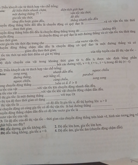 Điền khuyết các từ thích hợp vào chỗ trống:
ιóα : độ biển thiên nhanh chậm, diện tích giới hạn
một đường thắng, C ( )
gia tốc tức thời, độ đốc  vận tốc tức thời,
tăng đều hoặc giảm đều,
đuyển động thẳng biến đổi đều là chuyền động có quỹ đạo là thắng nhanh dần đều và có vận tốc tức thời
theo thời gian.
_đuyển động thẳng biển đổi đều là chuyển động thẳng trong đó _không đổi
heo thời gian.  là chuyển động có quỹ đạo là một đường thẳng và có vận tốc tức thời tăng
uyển động
ectơ gia tốc tức thời đặc trưng cho _của vectơ vận tốc.
huyển động thắng chậm dẫn đều là chuyển động có quỹ đạo là một đường thăng và có
giảm đều theo thời gian.
_ tốc tức thời tại một thời điểm có giá trị bằng _ của tiếp tuyến của đồ thị vận tốc 
gian.
_
Độ dịch chuyển của vật trong khoảng thời gian từ tị đến .2 được xác định bằng phần
bởi các đường v(t), v=0,t=t_1,t=t_2 trong đồ thị (v-t)
2: Điền khuyết các từ thích hợp vào chỗ trống:
nhanh dần đều, ngược chiều
hóa: song song, một hằng số, parabol
đường thắng,
ngược chiều cùng chiều, song song
ong chuyển động thắng _luôn có đ. vector v>0
a tốc của vật vvới vận tốc khi chuyển động nhanh dần đều.
a tốc của yật_ _vvới vận tốc khi vật chuyển động chậm dần đều.
ổ thị gia tốc: là một đường thẳng _với trục Ot
6 thị tọa độ theo thời gian có dạng_
thị  ận tốc là _có độ dốc là gia tốc a, đồ thị hướng lên: a>0
lai chuyển động có cùng gia tốc có đồ thị vận tốc là hai đường thẳng
huyển động thắng chậm dần đều có độ lớn vectơ gia tốc là
_
rectơ vận tốc của vật.
3: Từ độ đốc của đồ thị vận tốc - thời gian của chuyền động thẳng trên hình vẽ, hình nào tương ứng vớ
bhát biểu sau đây?
Độ dốc dương, gia tốc không đổi. 2. Độ dốc lớn hơn, gia tốc lớn hơn.
Độ đốc bằng không, gia tốc a=0. 4. Độ dốc âm, gia tốc âm (chuyển động chậm đần).