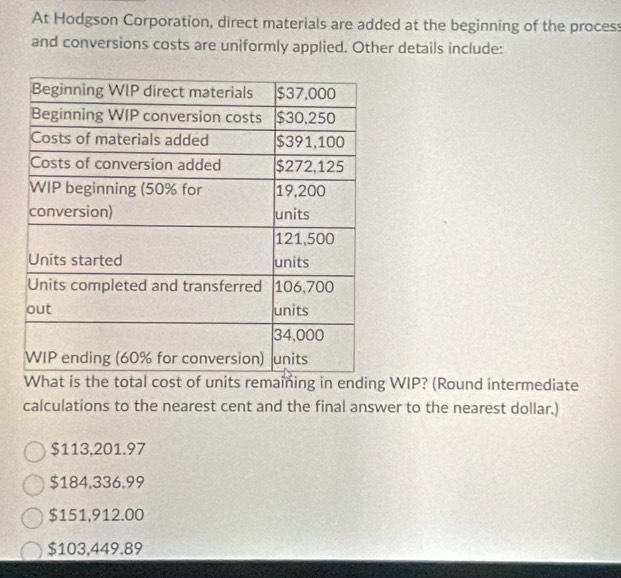 At Hodgson Corporation, direct materials are added at the beginning of the process
and conversions costs are uniformly applied. Other details include:
WIP? (Round intermediate
calculations to the nearest cent and the final answer to the nearest dollar.)
$113,201.97
$184,336.99
$151,912.00
$103,449.89