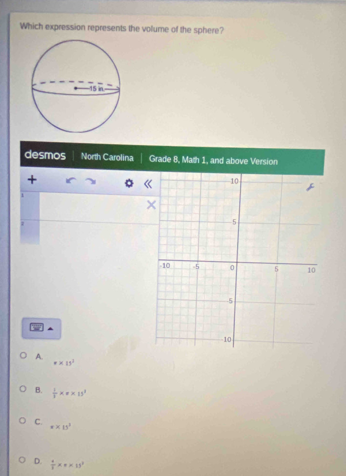 Which expression represents the volume of the sphere?
desmos North Carolina Grade 8, Math 1, and above Version
+
1
2
A.
π * 15^2
B.  1/3 * π * 15^3
C. π * 15^3
D.  4/3 * π * 15^3