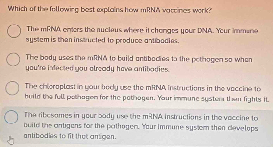 Which of the following best explains how mRNA vaccines work?
The mRNA enters the nucleus where it changes your DNA. Your immune
system is then instructed to produce antibodies.
The body uses the mRNA to build antibodies to the pathogen so when
you're infected you already have antibodies.
The chloroplast in your body use the mRNA instructions in the vaccine to
build the full pathogen for the pathogen. Your immune system then fights it.
The ribosomes in your body use the mRNA instructions in the vaccine to
build the antigens for the pathogen. Your immune system then develops
antibodies to fit that antigen.