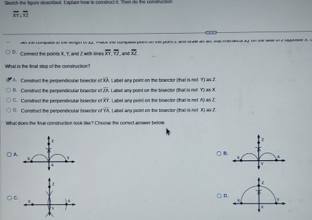 Sketch the ligure described. Explain how to construct it. Then do the construction.
overline XY⊥ overline YZ
de te cumpass in te renge d Al pal cumpass pon o he pon z an gwan an ma eels al s te sus un a oasne a I
D- Connect the points X, Y, and Z with lines overline XY, overline YZ ,and overline XZ
What is the final step of the construction?
A. Construct the perpendicular bisector e overline XA Label any point on the bisector (that is not Y) as Z.
B. Construct the perpendicular bisector of overline ZA Label any point on the bisector (that is not Y) as X.
C. Construct the perpendicular bisector o overline XY Label any point on the bisector (that is not. A) as Z.
D. Construct the perpendicular bisector of overline YA abel any point on the bisector (that is not X) as Z
What does the final construction look like? Choose the comect answer below.
Z
B
Y
) A. + A
z
C.
D.
A
Y

A