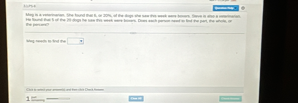 31PS4 Question Hey o 。 
Meg is a veterinarian. She found that 6, or 20%, of the dogs she saw this week were boxers. Steve is also a veterinarian. 
He found that 5 of the 20 dogs he saw this week were boxers. Does each person need to find the part, the whole, or 
the percent? 
Meg needs to find the □ 
Click to select your answer(s) and then click Check Answer. 
Otur A2