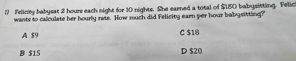 Felicity babysat 2 hours each night for 10 nights. She earned a total of $180 babysitting. Felic
wants to calculate her hourly rate. How much did Felicity earn per hour babysitting?
A $9 C $18
B $15 D $20