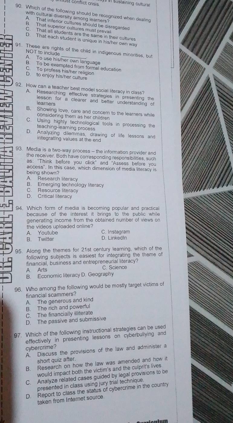 ys in sustaining cultural 
must conflict crisis 
90. Which of the following should be recognized when dealing
with cultural diversity among learners?
A That inferior cultures should be disregarded
B. That superior cultures must prevail
C. That all students are the same in their cultures
D. That each student is unique in his/her own way
91. These are rights of the child in indigenous minorities, but
NOT to include A. To use his/her own language
B. To be exempted from formal education
C. To profess his/her religion
D. to enjoy his/her culture
92. How can a teacher best model social literacy in class?
A. Researching effective strategies in presenting the
lesson for a clearer and better understanding of
learers
B. Showing love, care and concern to the learners while
considering them as her children
C. Using highly technological tools in processing the
teaching-learning process
D. Analyzing dilemmas, drawing of life lessons and
integrating values at the end
93. Media is a two-way process - the information provider and
the receiver. Both have corresponding responsibilities, such
as: “Think before you click” and “Assess before you
access". In this case, which dimension of media literacy is
being shown?
A. Research literacy
B. Emerging technology literacy
C. Resource literacy
D. Critical literacy
94. Which form of media is becoming popular and practical
because of the interest it brings to the public while 
generating income from the obtained number of views on
the videos uploaded online?
A. Youtube C. Instagram
B. Twitter D. LinkedIn
95. Along the themes for 21st century learning, which of the
following subjects is easiest for integrating the theme of
financial, business and entrepreneurial literacy?
A. Arts C. Science
B. Economic literacy D. Geography
96. Who among the following would be mostly target victims of
financial scammers?
A. The generous and kind
B. The rich and powerful
C. The financially illiterate
D. The passive and submissive
97. Which of the following instructional strategies can be used
effectively in presenting lessons on cyberbullying and
cybercrime?
A. Discuss the provisions of the law and administer a
short quiz after.
B. Research on how the law was amended and how it
would impact both the victim's and the culprit's lives
C. Analyze related cases guided by legal provisions to be
presented in class using jury trial technique.
D. Report to class the status of cybercrime in the country
taken from Internet source.