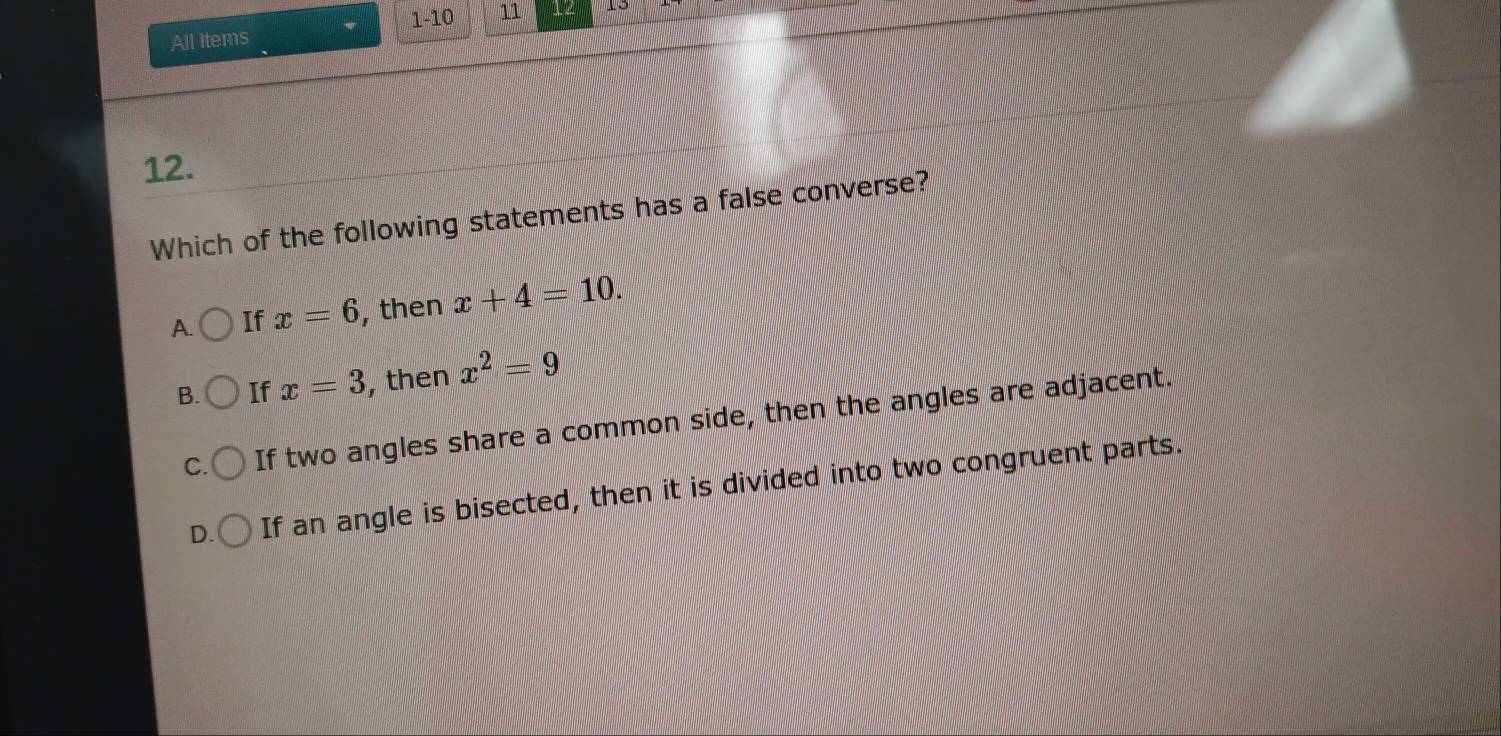 All Items . 1-10 11 12
12.
Which of the following statements has a false converse?
A. If x=6 , then x+4=10.
B. If x=3 , then x^2=9
C. If two angles share a common side, then the angles are adjacent.
D. If an angle is bisected, then it is divided into two congruent parts.