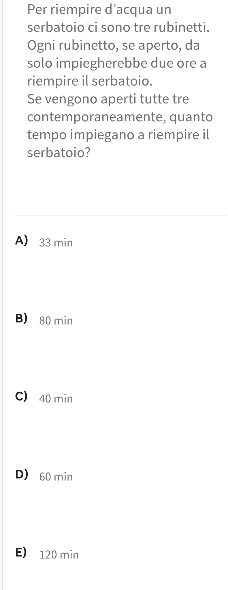 Per riempire d’acqua un
serbatoio ci sono tre rubinetti.
Ogni rubinetto, se aperto, da
solo impiegherebbe due ore a
riempire il serbatoio.
Se vengono aperti tutte tre
contemporaneamente, quanto
tempo impiegano a riempire il
serbatoio?
A) 33 min
B) 80 min
C) 40 min
D) 60 min
E) 120 min