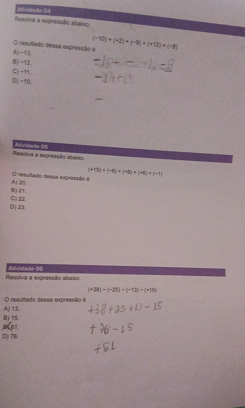 Afividade 04
Resolva a expressão abaíxo.
O resultado dessa expressão é
(-10)+(+2)+(-9)+(+12)+(-8)
A) -13.
B) -12.
C) -11.
D) -10.
Atividade 05
Resolva a expressão abaixo.
O resultado dessa expressão é
(+15)+(-6)+(+9)+(+6)+(-1)
A) 20.
B) 21.
C) 22.
D) 23.
Atividade 06
Resolva a expressão abaixo.
(+38)-(-25)-(-13)-(+15)
O resultado dessa expressão é
A) 13.
B) 15.
061.
D) 76.